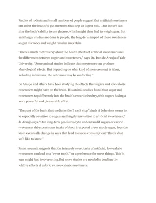Studies of rodents and small numbers of people suggest that artificial sweeteners
can affect the healthful gut microbes that help us digest food. This in turn can
alter the body’s ability to use glucose, which might then lead to weight gain. But
until larger studies are done in people, the long-term impact of these sweeteners
on gut microbes and weight remains uncertain.
“There’s much controversy about the health effects of artificial sweeteners and
the differences between sugars and sweeteners,” says Dr. Ivan de Araujo of Yale
University. “Some animal studies indicate that sweeteners can produce
physiological effects. But depending on what kind of measurement is taken,
including in humans, the outcomes may be conflicting.”
De Araujo and others have been studying the effects that sugars and low-calorie
sweeteners might have on the brain. His animal studies found that sugar and
sweeteners tap differently into the brain’s reward circuitry, with sugars having a
more powerful and pleasurable effect.
“The part of the brain that mediates the ‘I can’t stop’ kinds of behaviors seems to
be especially sensitive to sugars and largely insensitive to artificial sweeteners,”
de Araujo says. “Our long-term goal is really to understand if sugars or caloric
sweeteners drive persistent intake of food. If exposed to too much sugar, does the
brain eventually change in ways that lead to excess consumption? That’s what
we’d like to know.”
Some research suggests that the intensely sweet taste of artificial, low-calorie
sweeteners can lead to a “sweet tooth,” or a preference for sweet things. This in
turn might lead to overeating. But more studies are needed to confirm the
relative effects of caloric vs. non-caloric sweeteners.
 