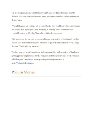 “In the long run, if you want to lose weight, you need to establish a healthy
lifestyle that contains unprocessed foods, moderate calories, and more exercise,”
Rother says.
When kids grow up eating a lot of sweet foods, they tend to develop a preference
for sweets. But if you give them a variety of healthy foods like fruits and
vegetables early in life, they’ll develop a liking for them too.
“It’s important for parents to expose children to a variety of tastes early on, but
realize that it often takes several attempts to get a child to eat such foods,” says
Bremer. “Don’t give up too soon.”
The key to good health is eating a well-balanced diet with a variety of foods and
getting plenty of physical activity. Focus on nutrition-rich whole foods without
added sugars. Get tips on healthy eating and weight control at
http://win.niddk.nih.gov.
Popular Stories
 