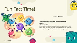 Fun Fact Time!
– Science Fun Daily
When water heats up, its molecules move faster and faster — like a
dance party! The hotter the water, the more energetic the molecules,
and the quicker sugar dissolves. Science is always grooving!
"Heating things up makes molecules dance
faster!"
 