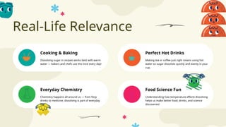 Real-Life Relevance
Food Science Fun
Cooking & Baking Perfect Hot Drinks
Everyday Chemistry
Dissolving sugar in recipes works best with warm
water — bakers and chefs use this trick every day!
Making tea or coffee just right means using hot
water so sugar dissolves quickly and evenly in your
cup.
Chemistry happens all around us — from fizzy
drinks to medicine, dissolving is part of everyday
life!
Understanding how temperature affects dissolving
helps us make better food, drinks, and science
discoveries!
 