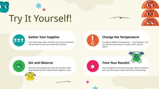 Try It Yourself!
Time Your Results!
Gather Your Supplies Change the Temperature
Stir and Observe
You'll need sugar, water, and three cups. Set up cold, warm,
and hot water to start your experiment at home!
Try water at different temperatures — cold, lukewarm, and
hot. Add the same amount of sugar to each cup and
watch!
Vary your stirring speed too! Does stirring faster make
sugar dissolve quicker? Observe what happens in each
cup.
Use a stopwatch to time how long sugar takes to dissolve in
each cup. Record your results and have fun discovering!
 
