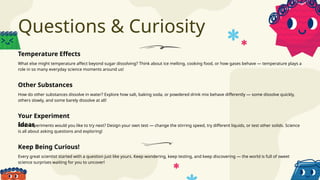 Questions & Curiosity
What else might temperature affect beyond sugar dissolving? Think about ice melting, cooking food, or how gases behave — temperature plays a
role in so many everyday science moments around us!
What experiments would you like to try next? Design your own test — change the stirring speed, try different liquids, or test other solids. Science
is all about asking questions and exploring!
How do other substances dissolve in water? Explore how salt, baking soda, or powdered drink mix behave differently — some dissolve quickly,
others slowly, and some barely dissolve at all!
Every great scientist started with a question just like yours. Keep wondering, keep testing, and keep discovering — the world is full of sweet
science surprises waiting for you to uncover!
Temperature Effects
Your Experiment
Ideas
Other Substances
Keep Being Curious!
 