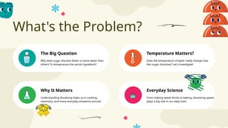 What's the Problem?
Everyday Science
The Big Question Temperature Matters?
Why It Matters
Why does sugar dissolve faster in some water than
others? Is temperature the secret ingredient?
Does the temperature of water really change how
fast sugar dissolves? Let's investigate!
Understanding dissolving helps us in cooking,
chemistry, and many everyday situations around
us.
From making sweet drinks to baking, dissolving speed
plays a big role in our daily lives!
 