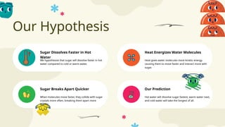 Our Hypothesis
Our Prediction
Sugar Dissolves Faster in Hot
Water
Heat Energizes Water Molecules
Sugar Breaks Apart Quicker
We hypothesize that sugar will dissolve faster in hot
water compared to cold or warm water.
Heat gives water molecules more kinetic energy,
causing them to move faster and interact more with
sugar.
When molecules move faster, they collide with sugar
crystals more often, breaking them apart more
quickly.
Hot water will dissolve sugar fastest, warm water next,
and cold water will take the longest of all.
 