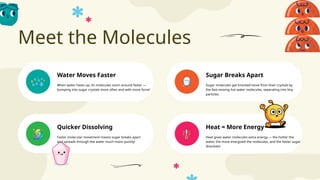 Meet the Molecules
Heat = More Energy
Water Moves Faster Sugar Breaks Apart
Quicker Dissolving
When water heats up, its molecules zoom around faster —
bumping into sugar crystals more often and with more force!
Sugar molecules get knocked loose from their crystals by
the fast-moving hot water molecules, separating into tiny
particles.
Faster molecular movement means sugar breaks apart
and spreads through the water much more quickly!
Heat gives water molecules extra energy — the hotter the
water, the more energized the molecules, and the faster sugar
dissolves!
 