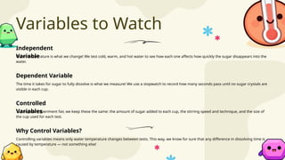 Variables to Watch
Water temperature is what we change! We test cold, warm, and hot water to see how each one affects how quickly the sugar disappears into the
water.
To keep our experiment fair, we keep these the same: the amount of sugar added to each cup, the stirring speed and technique, and the size of
the cup used for each test.
The time it takes for sugar to fully dissolve is what we measure! We use a stopwatch to record how many seconds pass until no sugar crystals are
visible in each cup.
Controlling variables means only water temperature changes between tests. This way, we know for sure that any difference in dissolving time is
caused by temperature — not something else!
Independent
Variable
Controlled
Variables
Dependent Variable
Why Control Variables?
 