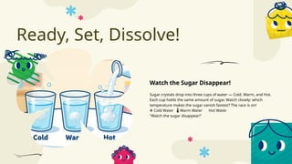 Ready, Set, Dissolve!
Sugar crystals drop into three cups of water — Cold, Warm, and Hot.
Each cup holds the same amount of sugar. Watch closely: which
temperature makes the sugar vanish fastest? The race is on!
❄️Cold Water Warm Water Hot Water
️
🌡️
"Watch the sugar disappear!"
Watch the Sugar Disappear!
 