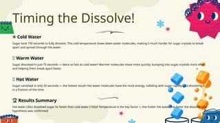 Timing the Dissolve!
Sugar took 150 seconds to fully dissolve. The cold temperature slows down water molecules, making it much harder for sugar crystals to break
apart and spread through the water.
Sugar vanished in only 30 seconds — the fastest result! Hot water molecules have the most energy, colliding with sugar rapidly and dissolving it
in a fraction of the time.
Sugar dissolved in just 75 seconds — twice as fast as cold water! Warmer molecules move more quickly, bumping into sugar crystals more often
and helping them break apart faster.
Hot water (30s) dissolved sugar 5x faster than cold water (150s)! Temperature is the key factor — the hotter the water, the faster the dissolve. Our
hypothesis was confirmed!
❄️Cold Water
🔥 Hot Water
🌊 Warm Water
🏆 Results Summary
 