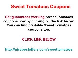 Sweet Tomatoes Coupons

 Get guaranteed working Sweet Tomatoes
coupons now by clicking on the link below.
  You can find printable Sweet Tomatoes
               coupons too.

           CLICK LINK BELOW

 http://nicebestoffers.com/sweettomatoes
 
