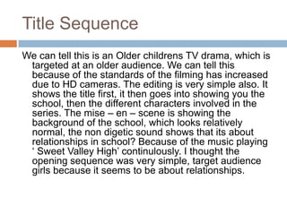 Title SequenceWe can tell this is an Older childrens TV drama, which is targeted at an older audience. We can tell this because of the standards of the filming has increased due to HD cameras. The editing is very simple also. It shows the title first, it then goes into showing you the school, then the different characters involved in the series. The mise – en – scene is showing the background of the school, which looks relatively normal, the non digetic sound shows that its about relationships in school? Because of the music playing ‘ Sweet Valley High’ continulously. I thought the opening sequence was very simple, target audience girls because it seems to be about relationships. 