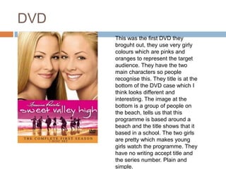 DVDThis was the first DVD they broguht out, they use very girly colours which are pinks and oranges to represent the target audience. They have the two main characters so people recognise this. They title is at the bottom of the DVD case which I think looks different and interesting. The image at the bottom is a group of people on the beach, tells us that this programme is based around a beach and the title shows that it based in a school. The two girls are pretty which makes young girls watch the programme. They have no writing accept title and the series number. Plain and simple.
