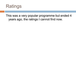 RatingsThis was a very popular programme but ended 4 years ago, the ratings I cannot find now.