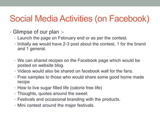 Social Media Activities (on Facebook) 
• Glimpse of our plan :- 
• Launch the page on February end or as per the contest. ...