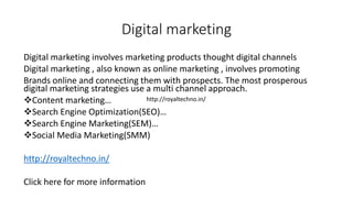 Digital marketing
Digital marketing involves marketing products thought digital channels
Digital marketing , also known as online marketing , involves promoting
Brands online and connecting them with prospects. The most prosperous
digital marketing strategies use a multi channel approach.
Content marketing…
Search Engine Optimization(SEO)…
Search Engine Marketing(SEM)…
Social Media Marketing(SMM)
http://royaltechno.in/
Click here for more information
http://royaltechno.in/
 
