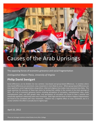  

        

        




  Causes of the Arab Uprisings 
 The opposing forces of economic grievance and social fragmentation 
 Distinguished Majors Thesis, University of Virginia 

 Philip David Sweigart 
 Social  differences  can  be  divided  into  two  varieties:  class‐based  and  group‐based  differences.   In  societies  where 
 class‐based differences are prominent, mass movement is more likely to occur.  Where group‐based differences are 
 more significant, social fragmentation along ethnic, tribal and religious lines makes mass movement less likely.  This 
 study  examines  the  accuracy  of  these  two  claims  by  testing  their  validity  in  the  context  of  the  Arab  uprisings  of 
 2011.   Of  a  list  of  economic  grievance  factors  including  perceptions  of  corruption,  unemployment  rates,  youth 
 unemployment  rates,  and  GDP  growth  rates,  only  perceptions  of  corruption  are  found  to  have  a  positive  and 
 statistically significant relationship with mass movement.  Both high and low levels of ethno‐religious fragmentation 
 are  found  to  be  correlated  with  mass  movement.   Tribalism  has  a  negative  effect  on  mass  movement,  but  it  is 
 unclear whether this effect is actually due to regime type. 




 April 22, 2012 
  
 Photo by Strategic Institute United States Army War College    
 