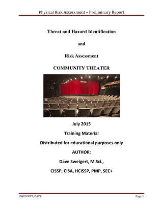 Physical Risk Assessment – Preliminary Report
SWEIGERT, DAVE Page 1
Threat and Hazard Identification
and
Risk Assessment
COMMUNITY THEATER
July 2015
Training Material
Distributed for educational purposes only
AUTHOR:
Dave Sweigert, M.Sci.,
CISSP, CISA, HCISSP, PMP, SEC+
 