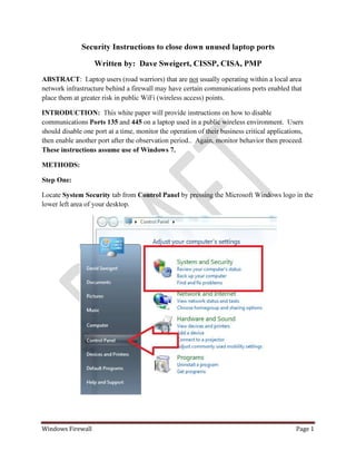 Windows Firewall Page 1
Security Instructions to close down unused laptop ports
Written by: Dave Sweigert, CISSP, CISA, PMP
ABSTRACT: Laptop users (road warriors) that are not usually operating within a local area
network infrastructure behind a firewall may have certain communications ports enabled that
place them at greater risk in public WiFi (wireless access) points.
INTRODUCTION: This white paper will provide instructions on how to disable
communications Ports 135 and 445 on a laptop used in a public wireless environment. Users
should disable one port at a time, monitor the operation of their business critical applications,
then enable another port after the observation period.. Again, monitor behavior then proceed.
These instructions assume use of Windows 7.
METHODS:
Step One:
Locate System Security tab from Control Panel by pressing the Microsoft Windows logo in the
lower left area of your desktop.
 