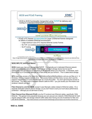 https://image.slidesharecdn.com/emcworldfcoeiscsi2009share-090522131252-phpapp01/95/fibre-channel-over-ethernet-fcoe-
iscsi-and-the-converged-data-center-14-728.jpg?cb=1242998073
iSCSI, NFS, FC, and FCoE Basics
iSCSI means you map your storage over TCP/IP. You typically put in dedicated Ethernet network
cards and a separate network switch. Each server and each storage device has its own IP
address(es), and you connect by specifying an IP address where your drive lives. In Windows, each
drive shows up in Computer Manager as a hard drive, and you format it. This is called block storage.
NFS means you access a file share like MyFileServerNameMyShareName, and you put files on it. In
Windows, this is a mapped network drive. You access folders and files there, but you don’t see the
network mapped drive in Computer Manager as a local drive letter. You don’t get exclusive access to
NFS drives. You don’t need a separate network cable for NFS – you just access your file shares over
whatever network you want.
Fibre Channel is a lot like iSCSI, except it uses fiberoptic cables instead of Ethernet cables. It’s a
separate dedicated network just for storage, so you don’t have to worry as much about performance
contention – although you do still have to worry.
Fibre Channel Over Ethernet (FCoE) runs the FC protocol over Ethernet cables, specifically 10Gb
Ethernet. This gained niche popularity because you can use just one network (10Gb Ethernet) for both
regular network traffic and storage network traffic rather than having one set of switches for fiber and
one set for Ethernet. https://www.brentozar.com/archive/2012/05/storage-protocol-basics-iscsi-nfs-fibre-channel-fcoe/
NAS vs. SANS
 