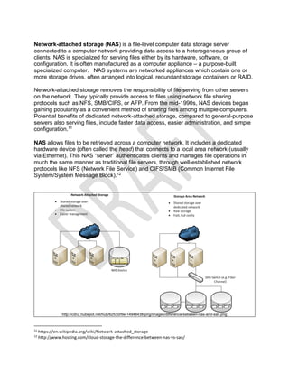 Network-attached storage (NAS) is a file-level computer data storage server
connected to a computer network providing data access to a heterogeneous group of
clients. NAS is specialized for serving files either by its hardware, software, or
configuration. It is often manufactured as a computer appliance – a purpose-built
specialized computer. NAS systems are networked appliances which contain one or
more storage drives, often arranged into logical, redundant storage containers or RAID.
Network-attached storage removes the responsibility of file serving from other servers
on the network. They typically provide access to files using network file sharing
protocols such as NFS, SMB/CIFS, or AFP. From the mid-1990s, NAS devices began
gaining popularity as a convenient method of sharing files among multiple computers.
Potential benefits of dedicated network-attached storage, compared to general-purpose
servers also serving files, include faster data access, easier administration, and simple
configuration.11
NAS allows files to be retrieved across a computer network. It includes a dedicated
hardware device (often called the head) that connects to a local area network (usually
via Ethernet). This NAS “server” authenticates clients and manages file operations in
much the same manner as traditional file servers, through well-established network
protocols like NFS (Network File Service) and CIFS/SMB (Common Internet File
System/System Message Block).12
http://cdn2.hubspot.net/hub/62530/file-14948438-png/images/difference-between-nas-and-san.png
11
https://en.wikipedia.org/wiki/Network-attached_storage
12
http://www.hosting.com/cloud-storage-the-difference-between-nas-vs-san/
 
