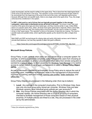 parity recomputed, and the result is written to the spare drive. This is done from the initial logical block
of the array to the last block in the array. This operation is time consuming because all data needs to
be recomputed from the beginning of the array to the end of the array, and degrades performance,
because although there are parallel reads, there is one single write to the spare drive. Thus, this single
write becomes a bottleneck in the system.
In DDP, a disk pool is a set of drives that are logically grouped together in the storage
subsystem, where data is distributed across all drives in the pool. The drives in each disk pool
must be of the same drive type and drive media type, and they must be similar in size. Unlike RAID,
there is no specific spare drive, rather, all drives have spare space that is reserved. When a drive fails,
the remaining drives are read, the missing data is recomputed, and the result is written to multiple
drives in their spare space. This operation is done on the pieces of data that are missing. The result is
parallel reads and parallel writes, which significantly speeds up the rebuild time after a single drive
failure.
Both RAID and DDP are techniques for striping data and parity information across a set of disks to
provide fault tolerance, but how they operate to attain this goal is different.
https://www.ibm.com/support/knowledgecenter/en/STFS69_4.0.0/ts7760_ddp.html
Microsoft Group Policies
Group Policy, in part, controls what users can and cannot do on a computer system: for
example, to enforce a password complexity policy that prevents users from choosing an
overly simple password, to allow or prevent unidentified users from remote computers to
connect to a network share, to block access to the Windows Task Manager or to restrict
access to certain folders. A set of such configurations is called a Group Policy Object
(GPO).
As part of Microsoft's IntelliMirror technologies, Group Policy aims to reduce the cost of
supporting users. IntelliMirror technologies relate to the management of disconnected
machines or roaming users and include roaming user profiles, folder redirection, and
offline files.14
Group Policy Objects are processed in the following order (from top to bottom)
1. Local - Any settings in the computer's local policy. Prior to Windows Vista, there
was only one local group policy stored per computer. Windows Vista and later
Windows versions allow individual group policies per user accounts.[5]
2. Site - Any Group Policies associated with the Active Directory site in which the
computer resides. (An Active Directory site is a logical grouping of computers,
intended to facilitate management of those computers based on their physical
proximity.) If multiple policies are linked to a site, they are processed in the order
set by the administrator.
14
https://en.wikipedia.org/wiki/Group_Policy
 