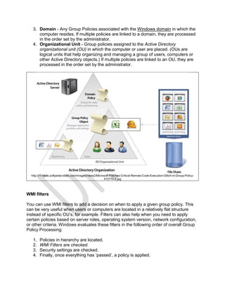 3. Domain - Any Group Policies associated with the Windows domain in which the
computer resides. If multiple policies are linked to a domain, they are processed
in the order set by the administrator.
4. Organizational Unit - Group policies assigned to the Active Directory
organizational unit (OU) in which the computer or user are placed. (OUs are
logical units that help organizing and managing a group of users, computers or
other Active Directory objects.) If multiple policies are linked to an OU, they are
processed in the order set by the administrator.
http://i1-news.softpedia-static.com/images/news2/Microsoft-Patches-Critical-Remote-Code-Execution-Glitch-in-Group-Policy-
472770-2.jpg
WMI filters
You can use WMI filters to add a decision on when to apply a given group policy. This
can be very useful when users or computers are located in a relatively flat structure
instead of specific OU’s, for example. Filters can also help when you need to apply
certain policies based on server roles, operating system version, network configuration,
or other criteria. Windows evaluates these filters in the following order of overall Group
Policy Processing:
1. Policies in hierarchy are located.
2. WMI Filters are checked.
3. Security settings are checked.
4. Finally, once everything has ‘passed’, a policy is applied.
 