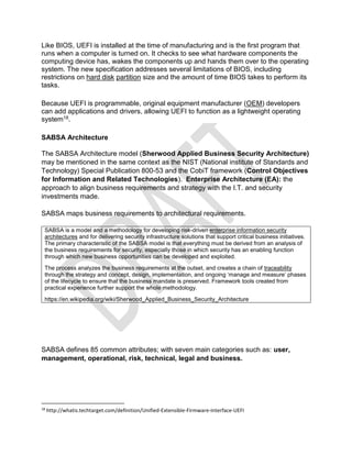 Like BIOS, UEFI is installed at the time of manufacturing and is the first program that
runs when a computer is turned on. It checks to see what hardware components the
computing device has, wakes the components up and hands them over to the operating
system. The new specification addresses several limitations of BIOS, including
restrictions on hard disk partition size and the amount of time BIOS takes to perform its
tasks.
Because UEFI is programmable, original equipment manufacturer (OEM) developers
can add applications and drivers, allowing UEFI to function as a lightweight operating
system18.
SABSA Architecture
The SABSA Architecture model (Sherwood Applied Business Security Architecture)
may be mentioned in the same context as the NIST (National institute of Standards and
Technology) Special Publication 800-53 and the CobiT framework (Control Objectives
for Information and Related Technologies). Enterprise Architecture (EA): the
approach to align business requirements and strategy with the I.T. and security
investments made.
SABSA maps business requirements to architectural requirements.
SABSA is a model and a methodology for developing risk-driven enterprise information security
architectures and for delivering security infrastructure solutions that support critical business initiatives.
The primary characteristic of the SABSA model is that everything must be derived from an analysis of
the business requirements for security, especially those in which security has an enabling function
through which new business opportunities can be developed and exploited.
The process analyzes the business requirements at the outset, and creates a chain of traceability
through the strategy and concept, design, implementation, and ongoing ‘manage and measure’ phases
of the lifecycle to ensure that the business mandate is preserved. Framework tools created from
practical experience further support the whole methodology.
https://en.wikipedia.org/wiki/Sherwood_Applied_Business_Security_Architecture
SABSA defines 85 common attributes; with seven main categories such as: user,
management, operational, risk, technical, legal and business.
18
http://whatis.techtarget.com/definition/Unified-Extensible-Firmware-Interface-UEFI
 