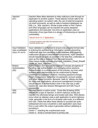 Injection
(A1)
Injection flaws allow attackers to relay malicious code through an
application to another system. These attacks include calls to the
operating system via system calls, the use of external programs
via shell commands, as well as calls to backend databases via
SQL (i.e., SQL injection). Whole scripts written in Perl, Python,
and other languages can be injected into poorly designed
applications and executed. Any time an application uses an
interpreter of any type there is a danger of introducing an injection
vulnerability.
Input Validation
(see unvalidated
input, A1 con’t)
Input validation is performed to ensure only properly formed data
is entering the workflow in an information system, preventing
malformed data from persisting in the database and triggering
malfunction of various downstream components. Input validation
should happen as early as possible in the data flow, preferably as
soon as the data is received from the external party.
https://www.owasp.org/index.php/Input_Validation_Cheat_Sheet#
Goals_of_Input_Validation
Broken
Authentication
(A2)
Authentication and session management includes all aspects of
handling user authentication and managing active sessions.
Authentication is a critical aspect of this process, but even solid
authentication mechanisms can be undermined by flawed
credential management functions, including password change,
forgot my password, remember my password, account update,
and other related functions. Because “walk by” attacks are likely
for many web applications, all account management functions
should require re-authentication even if the user has a valid
session id. (see also Session Management and SALTing of
passwords).
XSS
(A3)
Attacker injects a custom script. Cross-Site Scripting (XSS)
attacks are a type of injection, in which malicious scripts are
injected into otherwise benign and trusted web sites. XSS attacks
occur when an attacker uses a web application to send malicious
code, generally in the form of a browser side script, to a different
end user. Flaws that allow these attacks to succeed are quite
widespread and occur anywhere a web application uses input
from a user within the output it generates without validating or
encoding it.
Vector 1: Inserting the unauthorized script
Vector 2: Script is echoed back to primary site
 