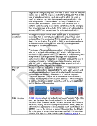 target state-changing requests, not theft of data, since the attacker
has no way to see the response to the forged request. With a little
help of social engineering (such as sending a link via email or
chat), an attacker may trick the users of a web application into
executing actions of the attacker's choosing. If the victim is a
normal user, a successful CSRF attack can force the user to
perform state changing requests like transferring funds, changing
their email address, and so forth. If the victim is an administrative
account, CSRF can compromise the entire web application.
Privilege
escalation
Privilege escalation occurs when a user gets to access more
resources than is normally allowed when it should have been
protected from the application. This is usually conducted from a
flaw in the application. The result is that the application performs
actions with more privileges than intended by the application
developer or system administrator.
The degree of the escalation depends on which privileges the
attacker is authorized to possess and which privileges can be
obtained in a successful attack. For example, a programming error
that permits a user to gain extra privilege after successful
authentication limits the degree of escalation because the user is
already authorized to hold some privilege. Likewise, a remote
attacker gaining superuser privilege without any authentication
presents a greater degree of escalation.
Session
MGT
A web session is a sequence of network HTTP request and
response transactions associated to the same user. Modern and
complex web applications require the retaining of information or
status about each user for the duration of multiple requests.
Therefore, sessions provide the ability to establish variables –
such as access rights and localization settings – which will apply
to each and every interaction a user has with the web application
for the duration of the session.
SQL injection A SQL injection attack consists of insertion or "injection" of a SQL
query via the input data from the client to the application. A
successful SQL injection exploit can read sensitive data from the
database, modify database data (Insert/Update/Delete), execute
administration operations on the database (such as shutdown the
DBMS), recover the content of a given file present on the DBMS
file system and in some cases issue commands to the operating
system. SQL injection attacks are a type of injection attack, in
 
