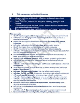 II. Risk management and Incident Response
2.1 Interpret business and industry influences and explain associated
security risks.
2.2 Given a scenario, execute risk mitigation planning, strategies and
controls.
2.3 Compare and contrast security, privacy policies and procedures based
on organizational requirements.
2.4 Given a scenario, conduct incident response and recovery procedures.
Risk concepts
 identify risk management techniques used to secure a network environment
 define new and changing models and strategies that are used to secure a
network environment
 identify the security concerns that are associated with integrating diverse
industries
 define the implications of creating third party information security
 identify the impact of de-perimeterization of network resources
 identify how internal and external influences affect network security
 define the information classification techniques and how they can be used when
securing a network environment
 discuss CIA decisions and the requirements and policies that can be put in
place when securing a network environment
 work with CIA aggregate scores in order to secure a network environment
 define how to create plans for worse case scenarios that can affect your
organization
 define the system specific risk analysis techniques used to secure a network
environment
 analyze the magnitude of impacts caused by events when you are securing a
network environment
 calculate the likelihood of threats that can affect network security
 calculate the ROI and TCO of resources when securing a network environment
 define risk appetite strategies when securing a network environment
 define the risk management process when securing a network environment
 define the enterprise security architecture frameworks that can be used when
securing a network environment
 define the methods for continuous improvement and monitoring when
securing a network environment
 define how to use business continuity planning when securing a network
environment
 define the role IT Governance plays when securing a network environment
 to understand basic security risks, mitigation, and prevention
 