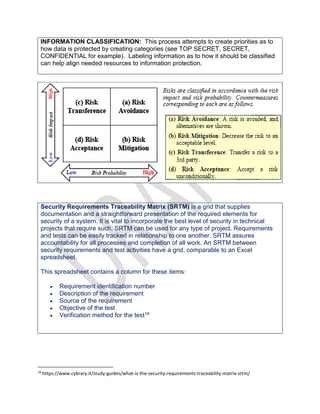 INFORMATION CLASSIFICATION: This process attempts to create priorities as to
how data is protected by creating categories (see TOP SECRET, SECRET,
CONFIDENTIAL for example). Labeling information as to how it should be classified
can help align needed resources to information protection.
Security Requirements Traceability Matrix (SRTM) is a grid that supplies
documentation and a straightforward presentation of the required elements for
security of a system. It is vital to incorporate the best level of security in technical
projects that require such. SRTM can be used for any type of project. Requirements
and tests can be easily tracked in relationship to one another. SRTM assures
accountability for all processes and completion of all work. An SRTM between
security requirements and test activities have a grid, comparable to an Excel
spreadsheet.
This spreadsheet contains a column for these items:
 Requirement identification number
 Description of the requirement
 Source of the requirement
 Objective of the test
 Verification method for the test19
19
https://www.cybrary.it/study-guides/what-is-the-security-requirements-traceability-matrix-srtm/
 