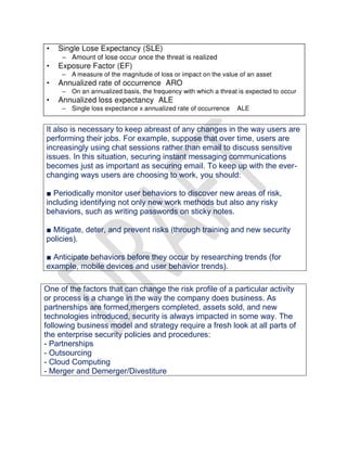 It also is necessary to keep abreast of any changes in the way users are
performing their jobs. For example, suppose that over time, users are
increasingly using chat sessions rather than email to discuss sensitive
issues. In this situation, securing instant messaging communications
becomes just as important as securing email. To keep up with the ever-
changing ways users are choosing to work, you should:
■ Periodically monitor user behaviors to discover new areas of risk,
including identifying not only new work methods but also any risky
behaviors, such as writing passwords on sticky notes.
■ Mitigate, deter, and prevent risks (through training and new security
policies).
■ Anticipate behaviors before they occur by researching trends (for
example, mobile devices and user behavior trends).
One of the factors that can change the risk profile of a particular activity
or process is a change in the way the company does business. As
partnerships are formed,mergers completed, assets sold, and new
technologies introduced, security is always impacted in some way. The
following business model and strategy require a fresh look at all parts of
the enterprise security policies and procedures:
- Partnerships
- Outsourcing
- Cloud Computing
- Merger and Demerger/Divestiture
 