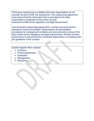 Third-party outsourcing is a liability that many organizations do not
consider as part of their risk assessment. Any outsourcing agreement
must ensure that the information that is entrusted to the other
organization is protected by the proper security
measures to fulfill all the regulatory and legal requirements.
Like third-party outsourcing agreements, contract and procurement
processes must be formalized. Organizations should establish
procedures for managing all contracts and procurements to ensure that
they include all the regulatory and legal requirements. Periodic reviews
should occur to ensure that the contracted organization is complying with
the guidelines of the contract.
System Specific Risk Analysis
 Inventory
 Threat assessment
 Evaluation
 Management
 Monitoring
 