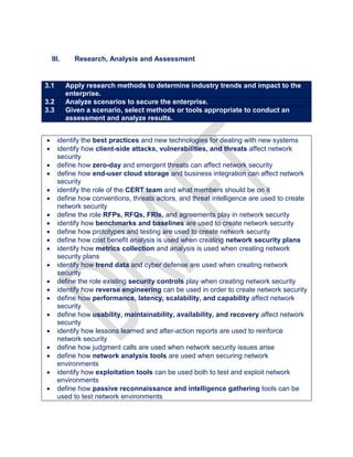 III. Research, Analysis and Assessment
3.1 Apply research methods to determine industry trends and impact to the
enterprise.
3.2 Analyze scenarios to secure the enterprise.
3.3 Given a scenario, select methods or tools appropriate to conduct an
assessment and analyze results.
 identify the best practices and new technologies for dealing with new systems
 identify how client-side attacks, vulnerabilities, and threats affect network
security
 define how zero-day and emergent threats can affect network security
 define how end-user cloud storage and business integration can affect network
security
 identify the role of the CERT team and what members should be on it
 define how conventions, threats actors, and threat intelligence are used to create
network security
 define the role RFPs, RFQs, FRIs, and agreements play in network security
 identify how benchmarks and baselines are used to create network security
 define how prototypes and testing are used to create network security
 define how cost benefit analysis is used when creating network security plans
 identify how metrics collection and analysis is used when creating network
security plans
 identify how trend data and cyber defense are used when creating network
security
 define the role existing security controls play when creating network security
 identify how reverse engineering can be used in order to create network security
 define how performance, latency, scalability, and capability affect network
security
 define how usability, maintainability, availability, and recovery affect network
security
 identify how lessons learned and after-action reports are used to reinforce
network security
 define how judgment calls are used when network security issues arise
 define how network analysis tools are used when securing network
environments
 identify how exploitation tools can be used both to test and exploit network
environments
 define how passive reconnaissance and intelligence gathering tools can be
used to test network environments
 