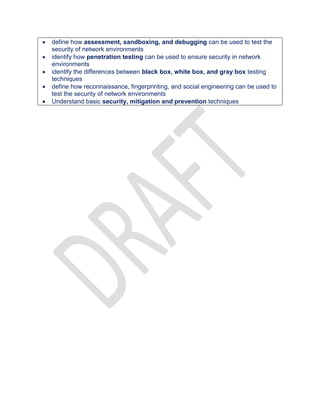  define how assessment, sandboxing, and debugging can be used to test the
security of network environments
 identify how penetration testing can be used to ensure security in network
environments
 identify the differences between black box, white box, and gray box testing
techniques
 define how reconnaissance, fingerprinting, and social engineering can be used to
test the security of network environments
 Understand basic security, mitigation and prevention techniques
 