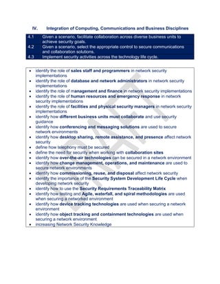IV. Integration of Computing, Communications and Business Disciplines
4.1 Given a scenario, facilitate collaboration across diverse business units to
achieve security goals.
4.2 Given a scenario, select the appropriate control to secure communications
and collaboration solutions.
4.3 Implement security activities across the technology life cycle.
 identify the role of sales staff and programmers in network security
implementations
 identify the role of database and network administrators in network security
implementations
 identify the role of management and finance in network security implementations
 identify the role of human resources and emergency response in network
security implementations
 identify the role of facilities and physical security managers in network security
implementations
 identify how different business units must collaborate and use security
guidance
 identify how conferencing and messaging solutions are used to secure
network environments
 identify how desktop sharing, remote assistance, and presence affect network
security
 define how telephony must be secured
 define the need for security when working with collaboration sites
 identify how over-the-air technologies can be secured in a network environment
 identify how change management, operations, and maintenance are used to
secure network environments
 identify how commissioning, reuse, and disposal affect network security
 identify the importance of the Security System Development Life Cycle when
developing network security
 identify how to use the Security Requirements Traceability Matrix
 identify how testing and Agile, waterfall, and spiral methodologies are used
when securing a networked environment
 identify how device tracking technologies are used when securing a network
environment
 identify how object tracking and containment technologies are used when
securing a network environment
 increasing Network Security Knowledge
 