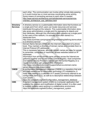 each other. The communication can involve either simple data passing
or it could involve two or more services coordinating some activity.
Some means of connecting services to each other is needed.
http://www.service-architecture.com/articles/web-services/service-
oriented_architecture_soa_definition.html
Directory
Services
A directory service is a customizable information store that functions as
a single point from which users can locate resources and services
distributed throughout the network. This customizable information store
also gives administrators a single point for managing its objects and
their attributes. Although this information store appears as a single point
to the users of the network, it is actually most often stored in a
distributed form.
http://www.dummies.com/programming/networking/defining-terms-what-
is-a-directory-service/
DNS Domain Name Servers (DNS) are the Internet's equivalent of a phone
book. They maintain a directory of domain names and translate them to
Internet Protocol (IP) addresses.
This is necessary because, although domain names are easy for people
to remember, computers or machines, access websites based on IP
addresses.
Information from all the domain name servers across the Internet are
gathered together and housed at the Central Registry. Host companies
and Internet Service Providers interact with the Central Registry on a
regular schedule to get updated DNS information.
http://www.networksolutions.com/support/what-is-a-domain-name-
server-dns-and-how-does-it-work/
CMDB A configuration management database (CMDB) is a repository that acts
as a data warehouse for information technology (IT) installations. It
holds data relating to a collection of IT assets (commonly referred to as
configuration items (CI)), as well as to descriptive relationships between
such assets.
https://en.wikipedia.org/wiki/Configuration_management_database
CMS A content management system (CMS) is a computer application that
supports the creation and modification of digital content. It is often used
to support multiple users working in a collaborative environment.
https://en.wikipedia.org/wiki/Content_management_system
 