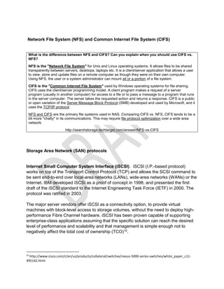 Network File System (NFS) and Common Internet File System (CIFS)
What is the difference between NFS and CIFS? Can you explain when you should use CIFS vs.
NFS?
NFS is the "Network File System" for Unix and Linux operating systems. It allows files to be shared
transparently between servers, desktops, laptops etc. It is a client/server application that allows a user
to view, store and update files on a remote computer as though they were on their own computer.
Using NFS, the user or a system administrator can mount all or a portion of a file system.
CIFS is the "Common Internet File System" used by Windows operating systems for file sharing.
CIFS uses the client/server programming model. A client program makes a request of a server
program (usually in another computer) for access to a file or to pass a message to a program that runs
in the server computer. The server takes the requested action and returns a response. CIFS is a public
or open variation of the Server Message Block Protocol (SMB) developed and used by Microsoft, and it
uses the TCP/IP protocol.
NFS and CIFS are the primary file systems used in NAS. Comparing CIFS vs. NFS, CIFS tends to be a
bit more "chatty" in its communications. This may require file protocol optimization over a wide area
network.
http://searchstorage.techtarget.com/answer/NFS-vs-CIFS
Storage Area Network (SAN) protocols
Internet Small Computer System Interface (iSCSI). iSCSI (I.P.-based protocol)
works on top of the Transport Control Protocol (TCP) and allows the SCSI command to
be sent end-to-end over local-area networks (LANs), wide-area networks (WANs) or the
Internet. IBM developed iSCSI as a proof of concept in 1998, and presented the first
draft of the iSCSI standard to the Internet Engineering Task Force (IETF) in 2000. The
protocol was ratified in 2003.
The major server vendors offer iSCSI as a connectivity option, to provide virtual
machines with block-level access to storage volumes, without the need to deploy high-
performance Fibre Channel hardware. iSCSI has been proven capable of supporting
enterprise-class applications assuming that the specific solution can reach the desired
level of performance and scalability and that management is simple enough not to
negatively affect the total cost of ownership (TCO)10.
10
http://www.cisco.com/c/en/us/products/collateral/switches/nexus-5000-series-switches/white_paper_c11-
495142.html
 