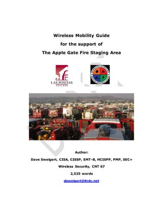 Wireless Mobility Guide
for the support of
The Apple Gate Fire Staging Area
Author:
Dave Sweigert, CISA, CISSP, EMT-B, HCISPP, PMP, SEC+
Wireless Security, CNT 67
2,525 words
dsweigert@itrdc.net
 