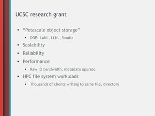 UCSC research grant
●
“Petascale object storage”
●
DOE: LANL, LLNL, Sandia
● Scalability
● Reliability
●
Performance
●
Raw IO bandwidth, metadata ops/sec
● HPC file system workloads
●
Thousands of clients writing to same file, directory
 