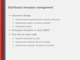 Distributed metadata management
●
Innovative design
●
Subtree-based partitioning for locality, efficiency
●
Dynamically adapt to current workload
●
Embedded inodes
●
Prototype simulator in Java (2004)
● First line of Ceph code
●
Summer internship at LLNL
●
High security national lab environment
●
Could write anything, as long as it was OSS
 