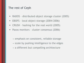 The rest of Ceph
●
RADOS – distributed object storage cluster (2005)
● EBOFS – local object storage (2004/2006)
●
CRUSH – hashing for the real world (2005)
● Paxos monitors – cluster consensus (2006)
→ emphasis on consistent, reliable storage
→ scale by pushing intelligence to the edges
→ a different but compelling architecture
 