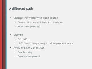 A different path
●
Change the world with open source
●
Do what Linux did to Solaris, Irix, Ultrix, etc.
●
What could go wrong?
●
License
●
GPL, BSD...
●
LGPL: share changes, okay to link to proprietary code
●
Avoid unsavory practices
●
Dual licensing
●
Copyright assignment
 