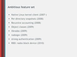 Ambitious feature set
●
Native Linux kernel client (2007-)
● Per-directory snapshots (2008)
●
Recursive accounting (2008)
● Object classes (2009)
● librados (2009)
●
radosgw (2009)
● strong authentication (2009)
● RBD: rados block device (2010)
 