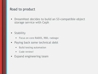 Road to product
●
DreamHost decides to build an S3-compatible object
storage service with Ceph
● Stability
●
Focus on core RADOS, RBD, radosgw
● Paying back some technical debt
●
Build testing automation
●
Code review!
● Expand engineering team
 