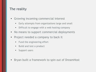 The reality
●
Growing incoming commercial interest
●
Early attempts from organizations large and small
●
Difficult to engage with a web hosting company
●
No means to support commercial deployments
● Project needed a company to back it
●
Fund the engineering effort
●
Build and test a product
●
Support users
● Bryan built a framework to spin out of DreamHost
 