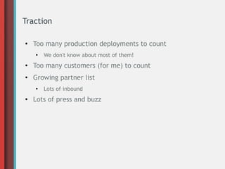 Traction
●
Too many production deployments to count
●
We don't know about most of them!
● Too many customers (for me) to count
● Growing partner list
●
Lots of inbound
●
Lots of press and buzz
 