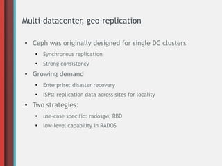 Multi-datacenter, geo-replication
●
Ceph was originally designed for single DC clusters
●
Synchronous replication
●
Strong consistency
●
Growing demand
●
Enterprise: disaster recovery
●
ISPs: replication data across sites for locality
●
Two strategies:
●
use-case specific: radosgw, RBD
●
low-level capability in RADOS
 