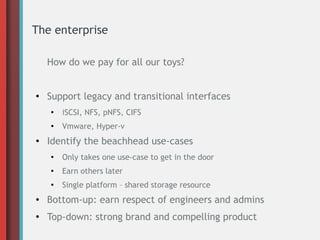 The enterprise
How do we pay for all our toys?
●
Support legacy and transitional interfaces
●
iSCSI, NFS, pNFS, CIFS
●
Vmware, Hyper-v
●
Identify the beachhead use-cases
●
Only takes one use-case to get in the door
●
Earn others later
●
Single platform – shared storage resource
● Bottom-up: earn respect of engineers and admins
●
Top-down: strong brand and compelling product
 