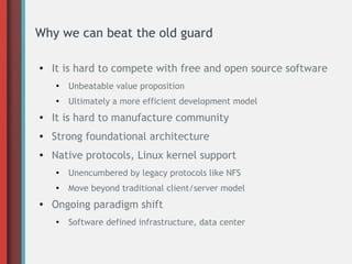 Why we can beat the old guard
●
It is hard to compete with free and open source software
●
Unbeatable value proposition
●
Ultimately a more efficient development model
●
It is hard to manufacture community
● Strong foundational architecture
●
Native protocols, Linux kernel support
●
Unencumbered by legacy protocols like NFS
●
Move beyond traditional client/server model
●
Ongoing paradigm shift
●
Software defined infrastructure, data center
 