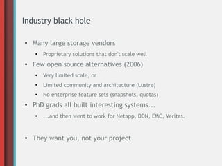 Industry black hole
●

Many large storage vendors
●

●

Proprietary solutions that don't scale well

Few open source alternatives (2006)
●

●

Limited community and architecture (Lustre)

●

●

Very limited scale, or
No enterprise feature sets (snapshots, quotas)

PhD grads all built interesting systems...
●

●

...and then went to work for Netapp, DDN, EMC, Veritas.

They want you, not your project

 